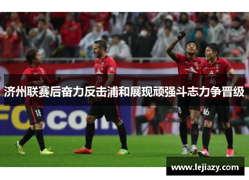 济州联赛后奋力反击浦和展现顽强斗志力争晋级