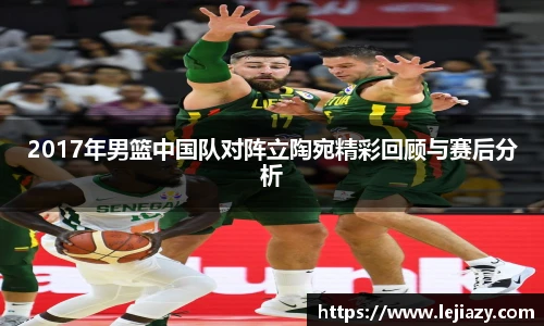 2017年男篮中国队对阵立陶宛精彩回顾与赛后分析